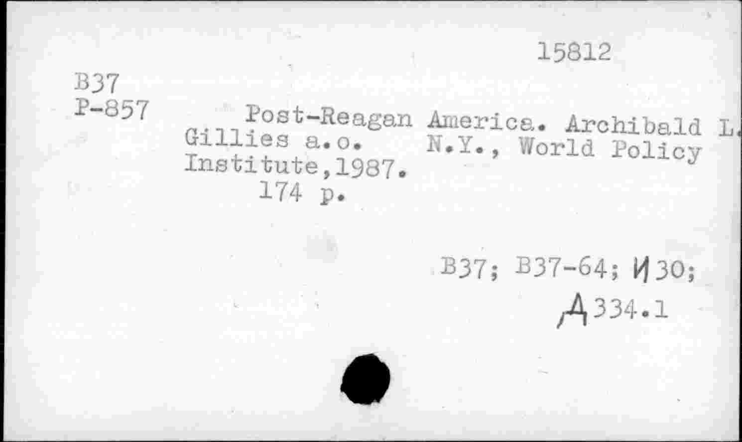 ﻿15812
B37 P-857	p.,-,?03*-Reagan America. Archibald L Gillies a.o.	N.Y., World Policy Institute,1987.	J 174 p.
B37; B37-64; H30;
/,334.1